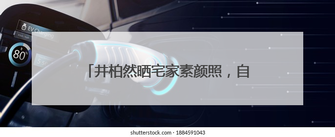 井柏然晒宅家素颜照，自称“中年男子”：一直在看剧本，在家比剧组还忙