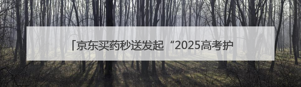 京东买药秒送发起“2025高考护航行动” 多措并举助考生安心赴考