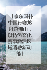 京东国补中国行赛龙舟游佛山，以特色文化赛事激活区域消费新动能