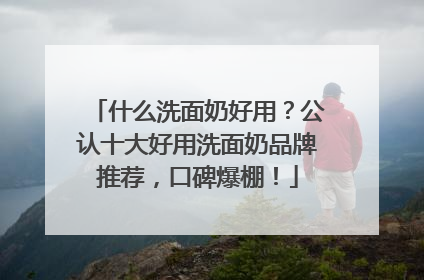什么洗面奶好用？公认十大好用洗面奶品牌推荐，口碑爆棚！