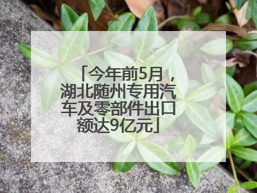 今年前5月，湖北随州专用汽车及零部件出口额达9亿元