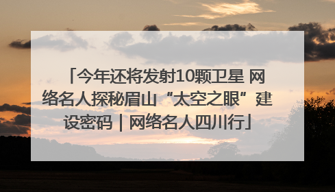 今年还将发射10颗卫星 网络名人探秘眉山“太空之眼”建设密码｜网络名人四川行