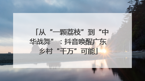 从“一颗荔枝”到“中华战舞”：抖音唤醒广东乡村“千万”可能