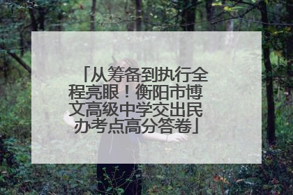 从筹备到执行全程亮眼！衡阳市博文高级中学交出民办考点高分答卷