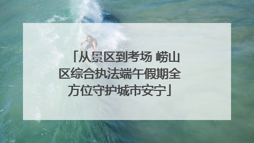 从景区到考场 崂山区综合执法端午假期全方位守护城市安宁