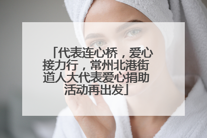 代表连心桥，爱心接力行，常州北港街道人大代表爱心捐助活动再出发