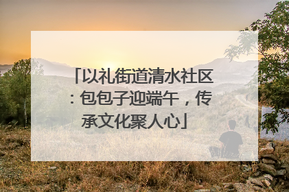 以礼街道清水社区：包包子迎端午，传承文化聚人心