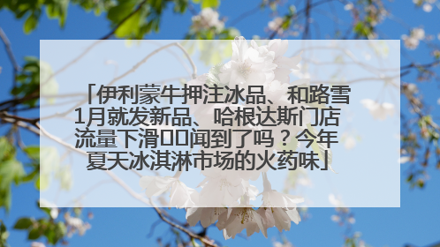 伊利蒙牛押注冰品、和路雪1月就发新品、哈根达斯门店流量下滑⋯⋯闻到了吗？今年夏天冰淇淋市场的火药味