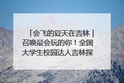 会飞的夏天在吉林｜召唤最会玩的你！全国大学生校园达人吉林探线活动招募中