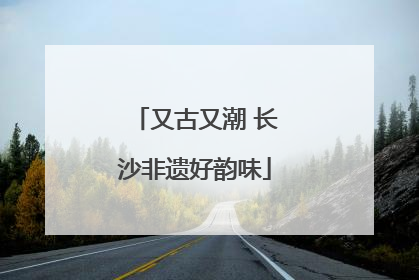 又古又潮 长沙非遗好韵味