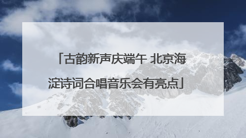古韵新声庆端午 北京海淀诗词合唱音乐会有亮点