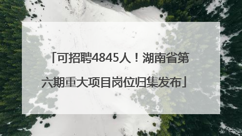 可招聘4845人！湖南省第六期重大项目岗位归集发布