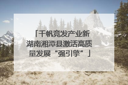 千帆竞发产业新 湖南湘潭县激活高质量发展“强引擎”