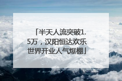 半天人流突破1.5万，汉阳恒达欢乐世界开业人气爆棚