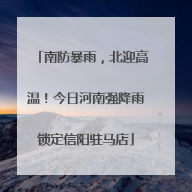 南防暴雨，北迎高温！今日河南强降雨锁定信阳驻马店