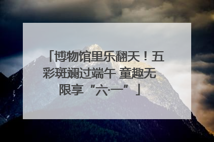 博物馆里乐翻天！五彩斑斓过端午 童趣无限享“六·一”
