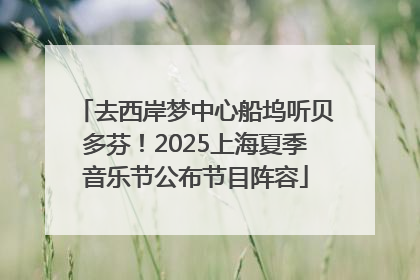 去西岸梦中心船坞听贝多芬！2025上海夏季音乐节公布节目阵容