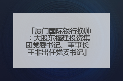 厦门国际银行换帅：大股东福建投资集团党委书记、董事长王非出任党委书记