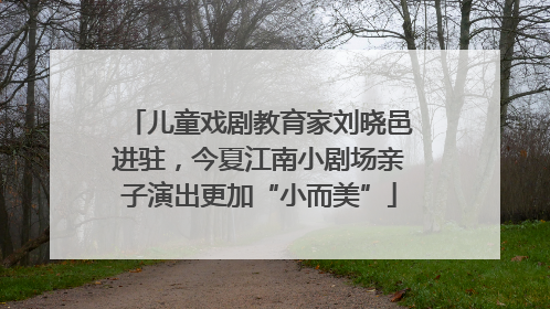 儿童戏剧教育家刘晓邑进驻，今夏江南小剧场亲子演出更加“小而美”