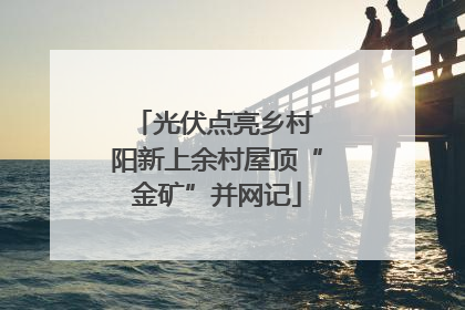 光伏点亮乡村 阳新上余村屋顶“金矿”并网记