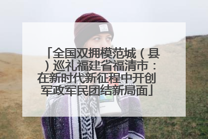 全国双拥模范城（县）巡礼福建省福清市：在新时代新征程中开创军政军民团结新局面