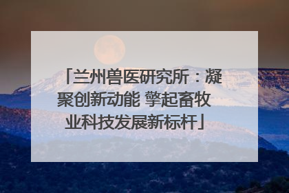 兰州兽医研究所：凝聚创新动能 擎起畜牧业科技发展新标杆