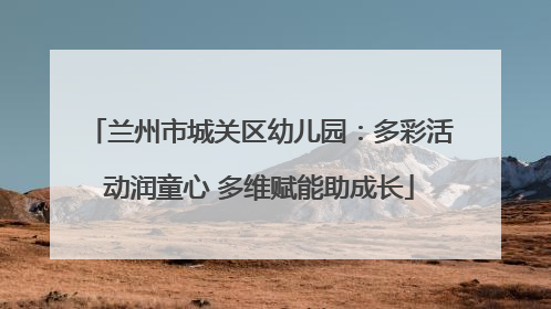 兰州市城关区幼儿园：多彩活动润童心 多维赋能助成长