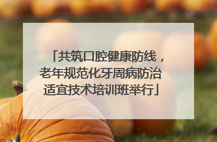 共筑口腔健康防线，老年规范化牙周病防治适宜技术培训班举行
