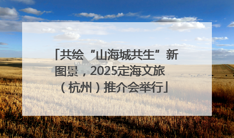 共绘“山海城共生”新图景，2025定海文旅（杭州）推介会举行