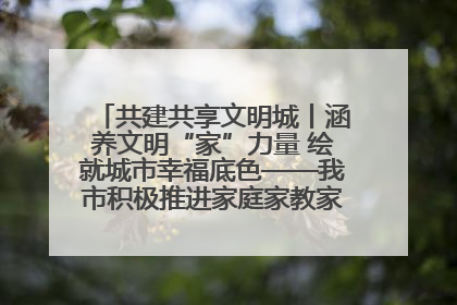 共建共享文明城丨涵养文明“家”力量 绘就城市幸福底色——我市积极推进家庭家教家风建设工作综述