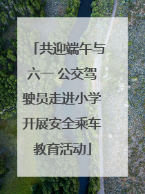共迎端午与六一 公交驾驶员走进小学开展安全乘车教育活动