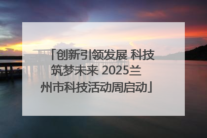 创新引领发展 科技筑梦未来 2025兰州市科技活动周启动