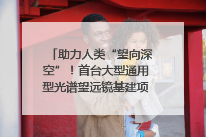 助力人类“望向深空”！首台大型通用型光谱望远镜基建项目破土动工