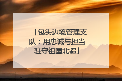 包头边境管理支队：用忠诚与担当驻守祖国北疆