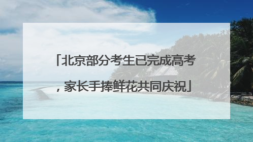 北京部分考生已完成高考，家长手捧鲜花共同庆祝