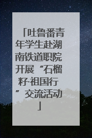 吐鲁番青年学生赴湖南铁道职院开展“石榴籽·祖国行”交流活动