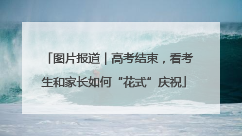 图片报道｜高考结束，看考生和家长如何“花式”庆祝