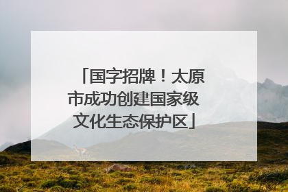 国字招牌！太原市成功创建国家级文化生态保护区