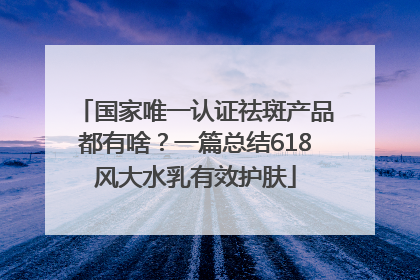 国家唯一认证祛斑产品都有啥？一篇总结618风大水乳有效护肤