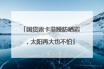 国货露卡菲娅防晒霜，太阳再大也不怕