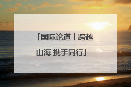 国际论道丨跨越山海 携手同行