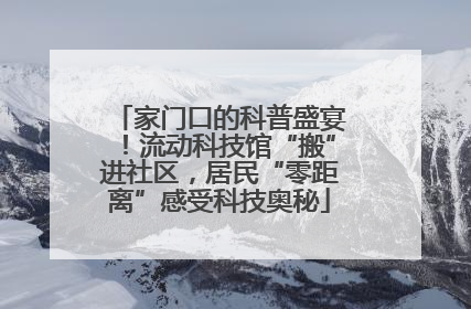 家门口的科普盛宴！流动科技馆“搬”进社区，居民“零距离”感受科技奥秘