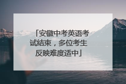 安徽中考英语考试结束，多位考生反映难度适中