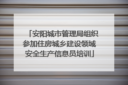 安阳城市管理局组织参加住房城乡建设领域安全生产信息员培训