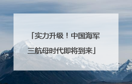 实力升级！中国海军三航母时代即将到来