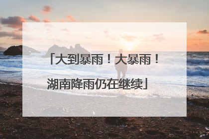 大到暴雨！大暴雨！湖南降雨仍在继续