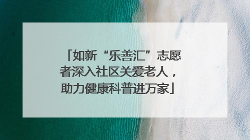 如新“乐善汇”志愿者深入社区关爱老人，助力健康科普进万家