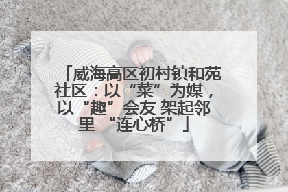 威海高区初村镇和苑社区：以“菜”为媒，以“趣”会友 架起邻里 “连心桥”