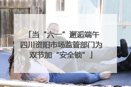 当“六一”邂逅端午 四川资阳市场监管部门为双节加“安全锁”