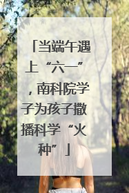 当端午遇上“六一”，南科院学子为孩子撒播科学“火种”